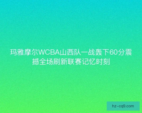 玛雅摩尔WCBA山西队一战轰下60分震撼全场刷新联赛记忆时刻