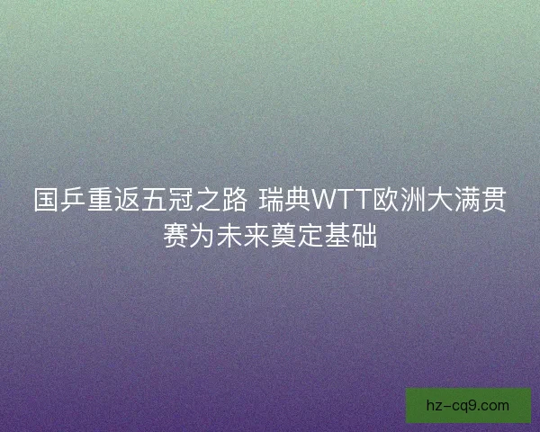 国乒重返五冠之路 瑞典WTT欧洲大满贯赛为未来奠定基础