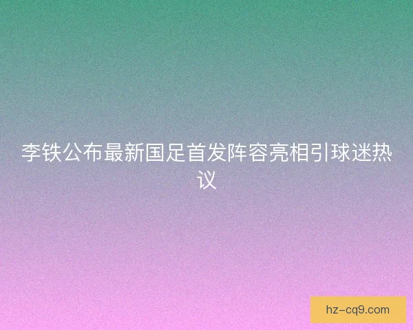 李铁公布最新国足首发阵容亮相引球迷热议 李铁公布最新国足首发阵容亮相引球迷热议