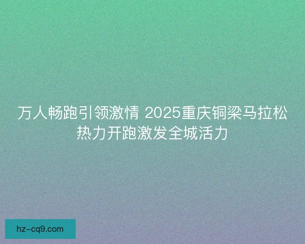 万人畅跑引领激情 2025重庆铜梁马拉松热力开跑激发全城活力 万人畅跑引领激情 2025重庆铜梁马拉松热力开跑激发全城活力