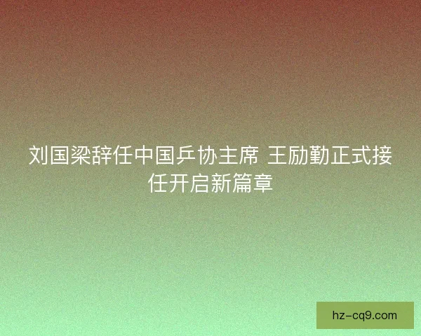 刘国梁辞任中国乒协主席 王励勤正式接任开启新篇章 刘国梁辞任中国乒协主席 王励勤正式接任开启新篇章