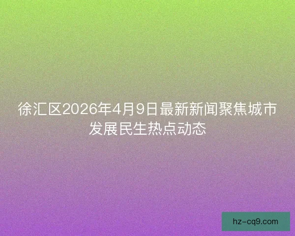 徐汇区2026年4月9日最新新闻聚焦城市发展民生热点动态