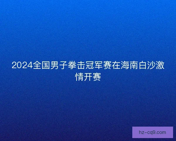 2024全国男子拳击冠军赛在海南白沙激情开赛
