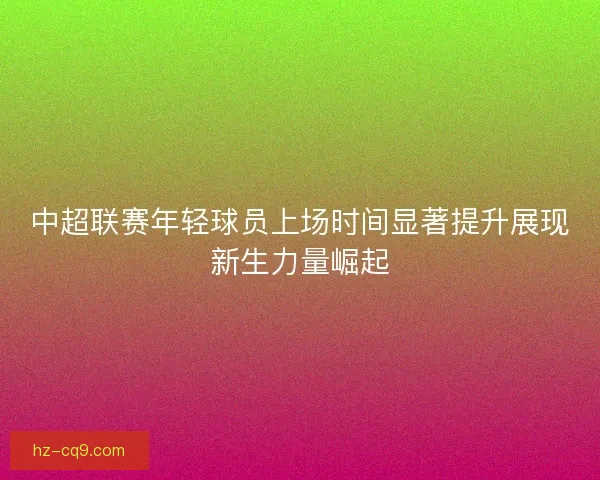 中超联赛年轻球员上场时间显著提升展现新生力量崛起 中超联赛年轻球员上场时间显著提升展现新生力量崛起