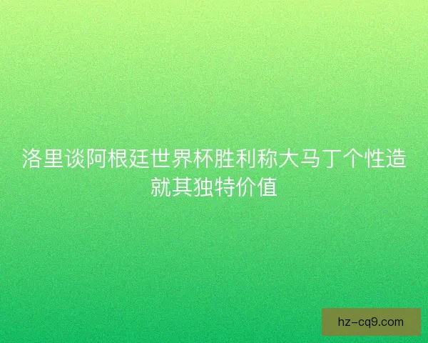 洛里谈阿根廷世界杯胜利称大马丁个性造就其独特价值
