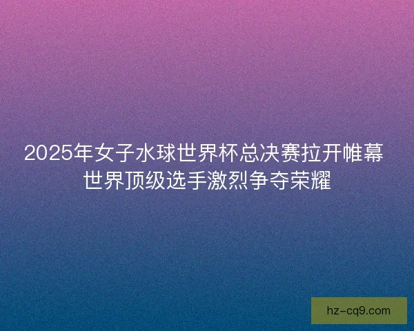 2025年女子水球世界杯总决赛拉开帷幕 世界顶级选手激烈争夺荣耀